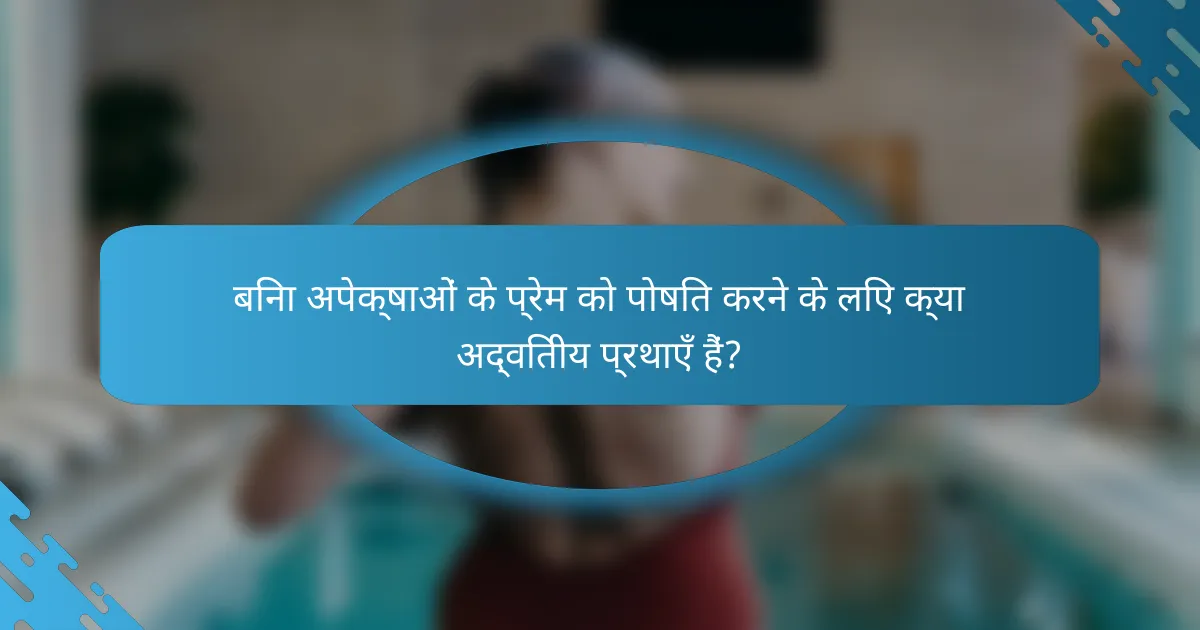 बिना अपेक्षाओं के प्रेम को पोषित करने के लिए क्या अद्वितीय प्रथाएँ हैं?