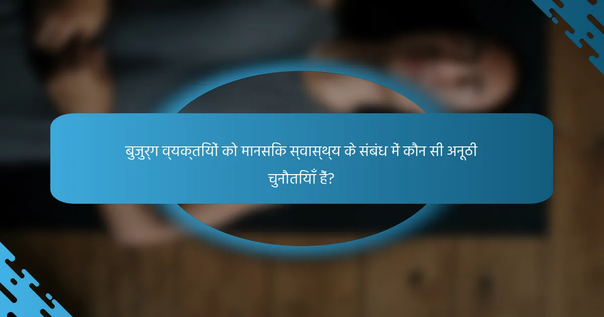 बुजुर्ग व्यक्तियों को मानसिक स्वास्थ्य के संबंध में कौन सी अनूठी चुनौतियाँ हैं?