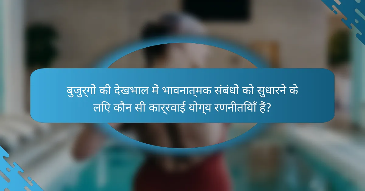 बुजुर्गों की देखभाल में भावनात्मक संबंधों को सुधारने के लिए कौन सी कार्रवाई योग्य रणनीतियाँ हैं?
