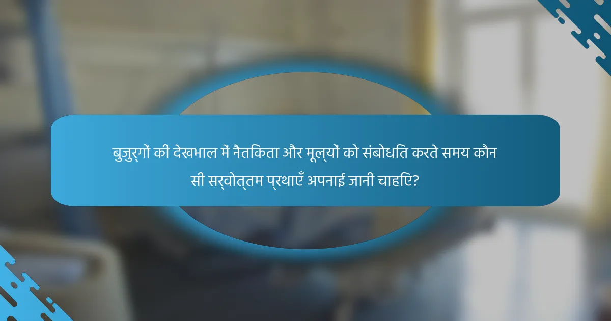 बुजुर्गों की देखभाल में नैतिकता और मूल्यों को संबोधित करते समय कौन सी सर्वोत्तम प्रथाएँ अपनाई जानी चाहिए?