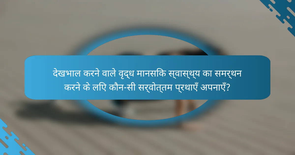 देखभाल करने वाले वृद्ध मानसिक स्वास्थ्य का समर्थन करने के लिए कौन-सी सर्वोत्तम प्रथाएँ अपनाएँ?