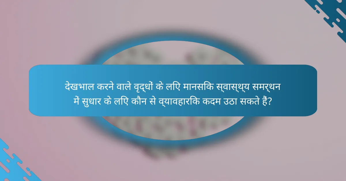 देखभाल करने वाले वृद्धों के लिए मानसिक स्वास्थ्य समर्थन में सुधार के लिए कौन से व्यावहारिक कदम उठा सकते हैं?
