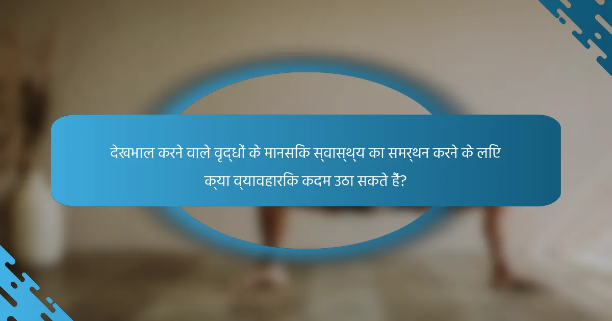 देखभाल करने वाले वृद्धों के मानसिक स्वास्थ्य का समर्थन करने के लिए क्या व्यावहारिक कदम उठा सकते हैं?