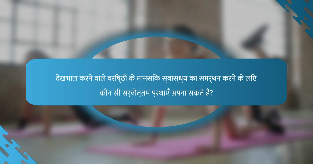 देखभाल करने वाले वरिष्ठों के मानसिक स्वास्थ्य का समर्थन करने के लिए कौन सी सर्वोत्तम प्रथाएँ अपना सकते हैं?