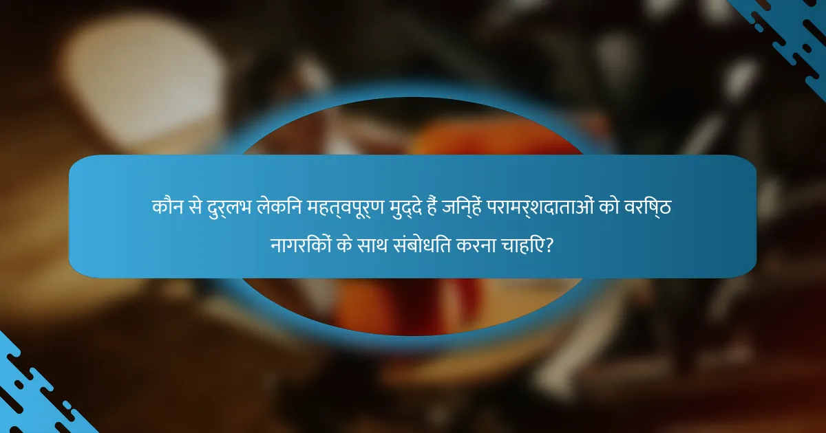 कौन से दुर्लभ लेकिन महत्वपूर्ण मुद्दे हैं जिन्हें परामर्शदाताओं को वरिष्ठ नागरिकों के साथ संबोधित करना चाहिए?
