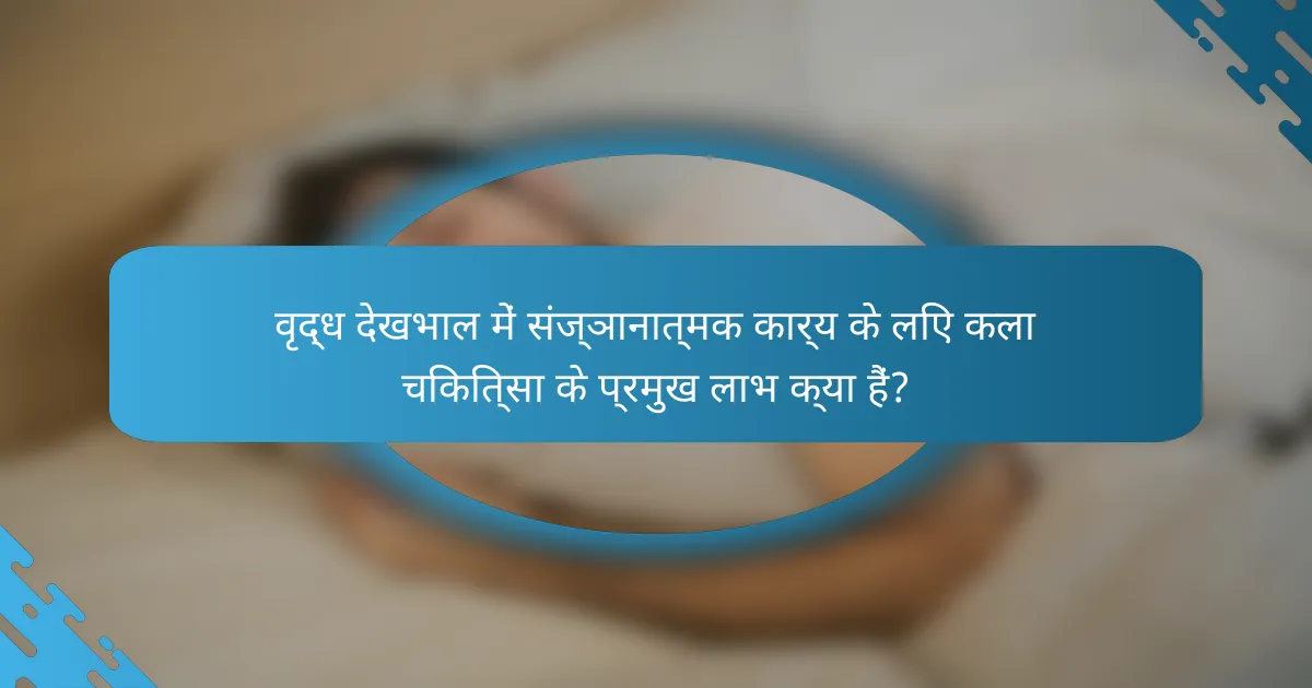 वृद्ध देखभाल में संज्ञानात्मक कार्य के लिए कला चिकित्सा के प्रमुख लाभ क्या हैं?