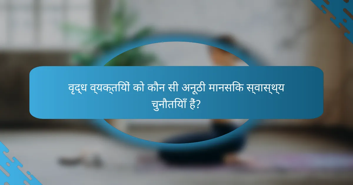 वृद्ध व्यक्तियों को कौन सी अनूठी मानसिक स्वास्थ्य चुनौतियाँ हैं?