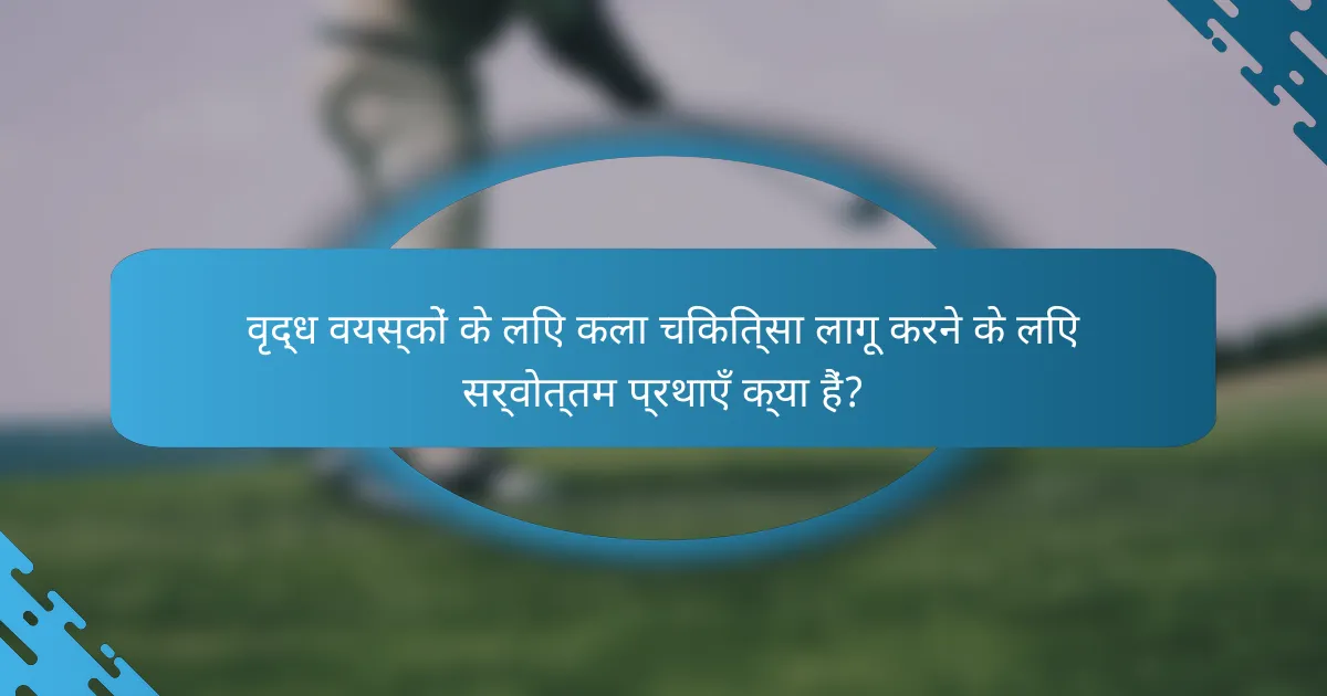वृद्ध वयस्कों के लिए कला चिकित्सा लागू करने के लिए सर्वोत्तम प्रथाएँ क्या हैं?