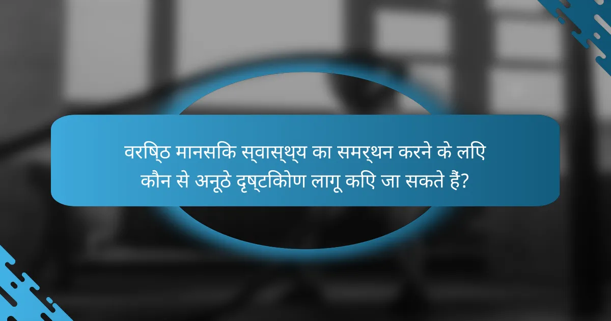 वरिष्ठ मानसिक स्वास्थ्य का समर्थन करने के लिए कौन से अनूठे दृष्टिकोण लागू किए जा सकते हैं?