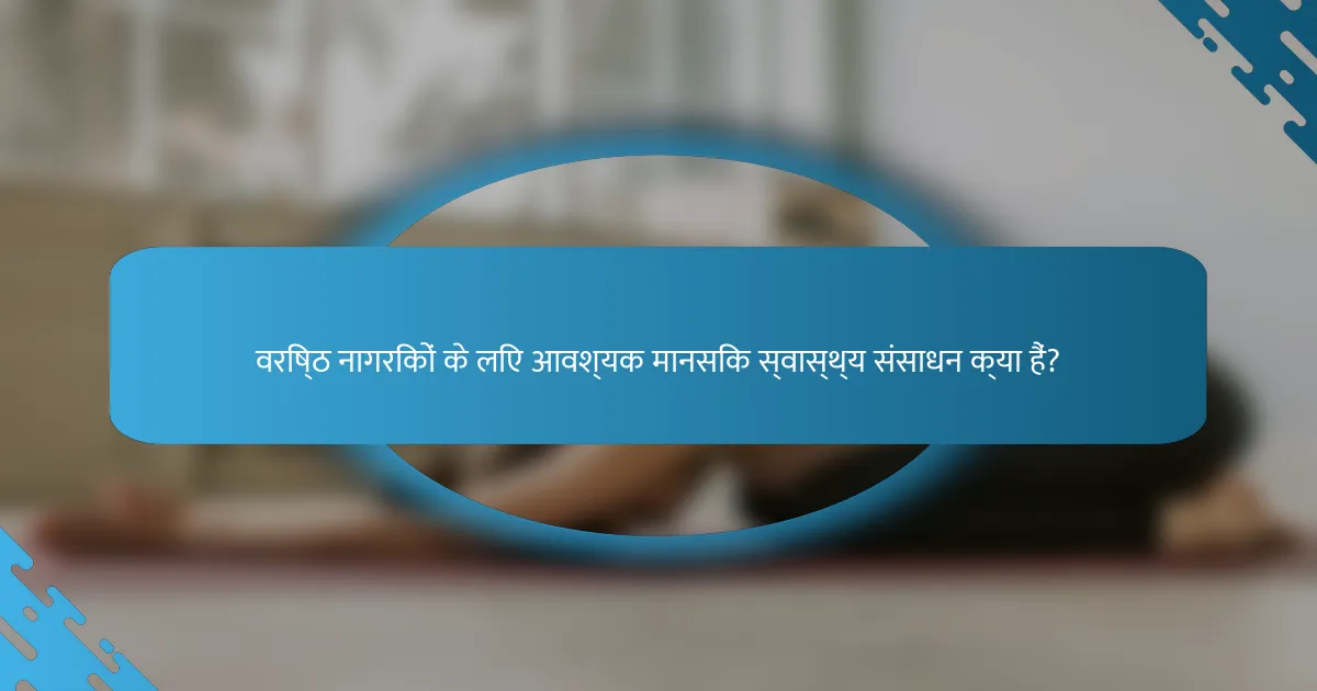 वरिष्ठ नागरिकों के लिए आवश्यक मानसिक स्वास्थ्य संसाधन क्या हैं?