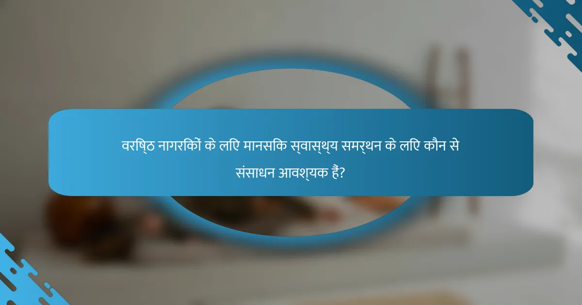 वरिष्ठ नागरिकों के लिए मानसिक स्वास्थ्य समर्थन के लिए कौन से संसाधन आवश्यक हैं?