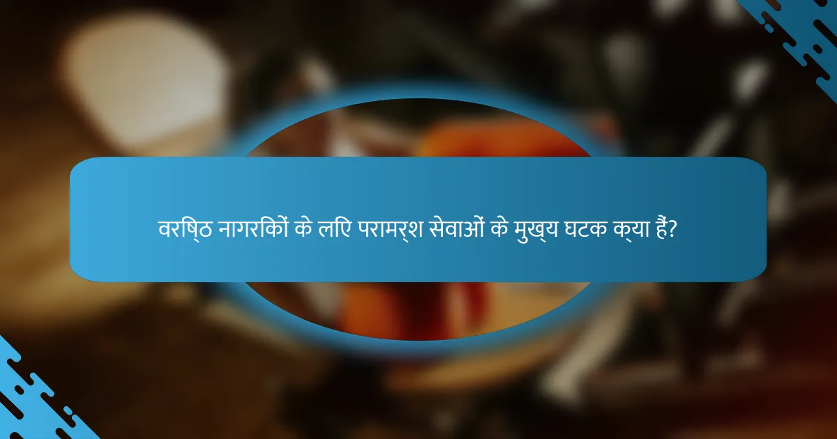 वरिष्ठ नागरिकों के लिए परामर्श सेवाओं के मुख्य घटक क्या हैं?