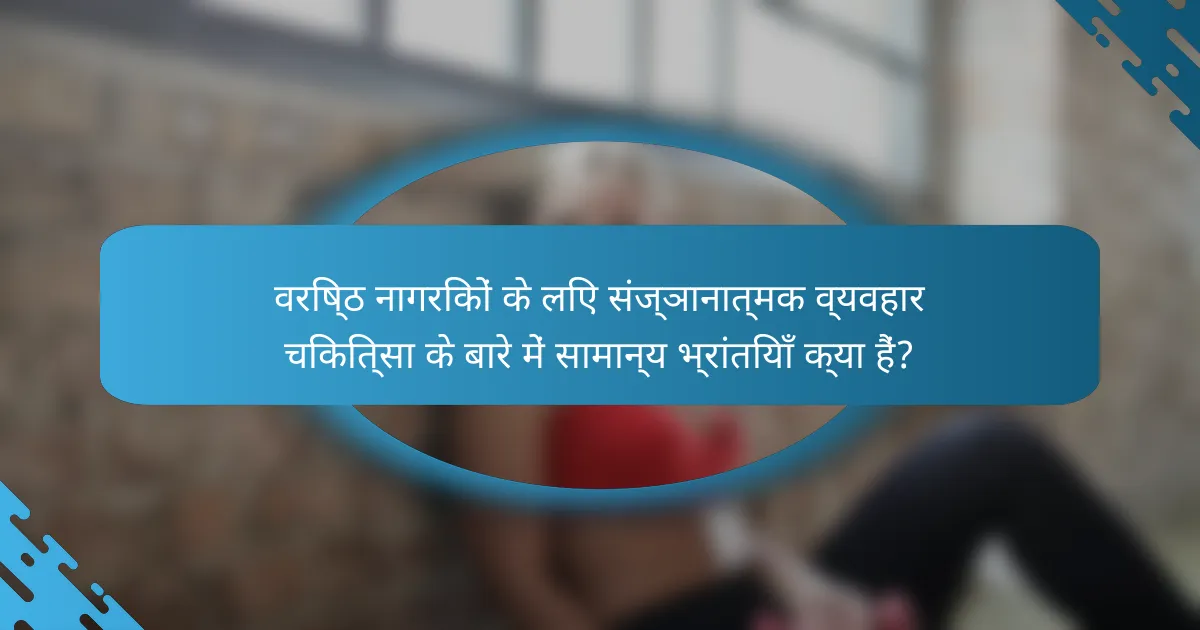 वरिष्ठ नागरिकों के लिए संज्ञानात्मक व्यवहार चिकित्सा के बारे में सामान्य भ्रांतियाँ क्या हैं?