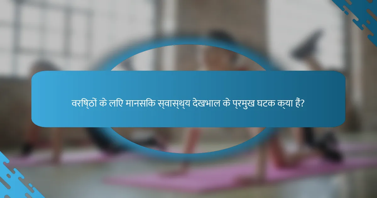 वरिष्ठों के लिए मानसिक स्वास्थ्य देखभाल के प्रमुख घटक क्या हैं?